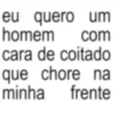 eu quero um homem com cara de coitado que chore na minha frente