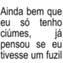 Ainda bem que eu só ciúmes, tenho já pensou se eu tivesse um fuzil