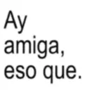 Ay amiga, eso que.